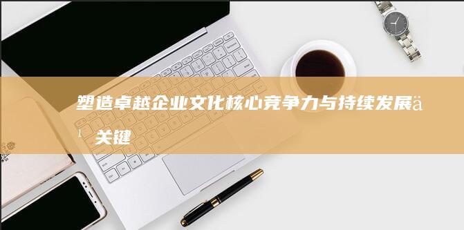 塑造卓越企业文化：核心竞争力与持续发展之关键